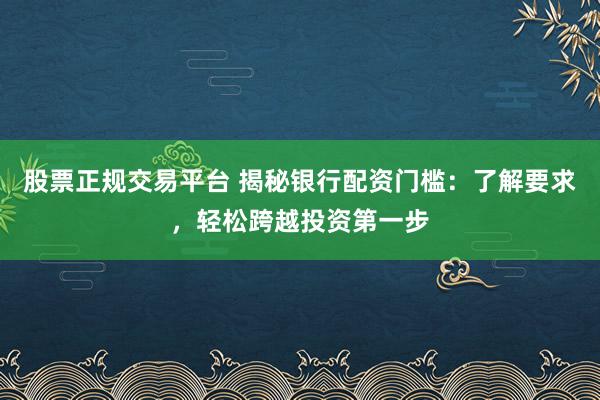 股票正规交易平台 揭秘银行配资门槛：了解要求，轻松跨越投资第一步