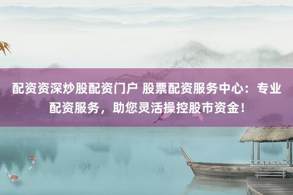 配资资深炒股配资门户 股票配资服务中心：专业配资服务，助您灵活操控股市资金！