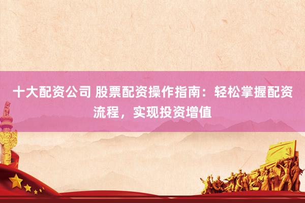 十大配资公司 股票配资操作指南：轻松掌握配资流程，实现投资增值