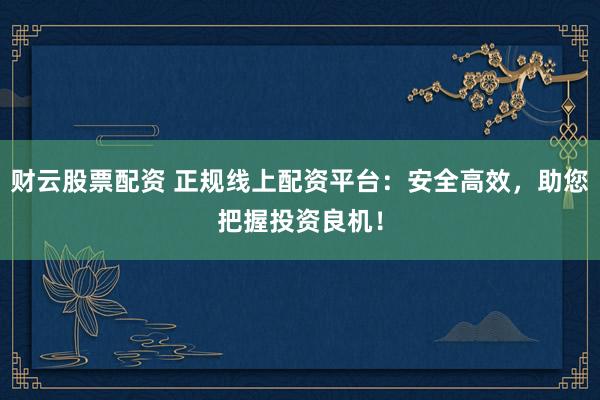 财云股票配资 正规线上配资平台：安全高效，助您把握投资良机！