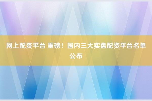 网上配资平台 重磅！国内三大实盘配资平台名单公布