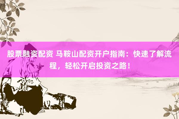 股票融资配资 马鞍山配资开户指南：快速了解流程，轻松开启投资之路！