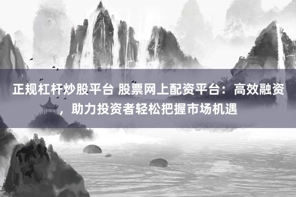 正规杠杆炒股平台 股票网上配资平台：高效融资，助力投资者轻松把握市场机遇