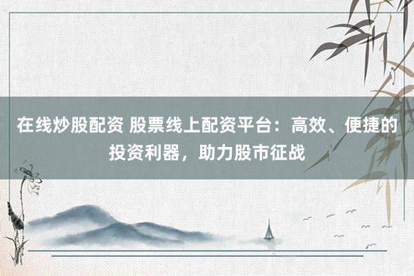 在线炒股配资 股票线上配资平台：高效、便捷的投资利器，助力股市征战
