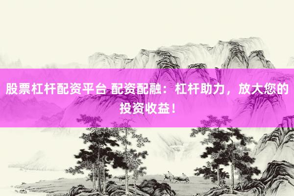 股票杠杆配资平台 配资配融：杠杆助力，放大您的投资收益！