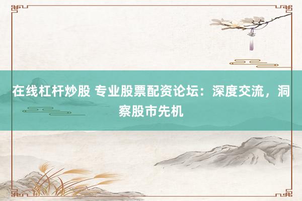 在线杠杆炒股 专业股票配资论坛：深度交流，洞察股市先机