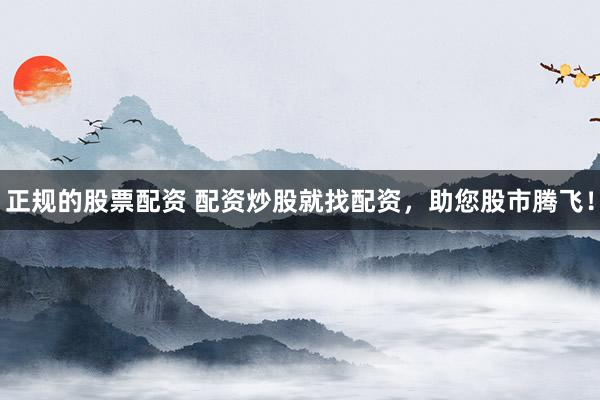 正规的股票配资 配资炒股就找配资，助您股市腾飞！