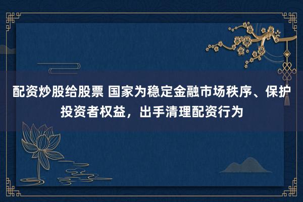 配资炒股给股票 国家为稳定金融市场秩序、保护投资者权益，出手清理配资行为