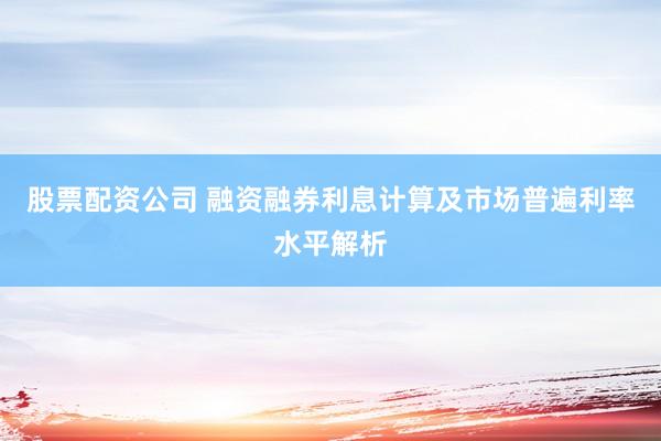 股票配资公司 融资融券利息计算及市场普遍利率水平解析