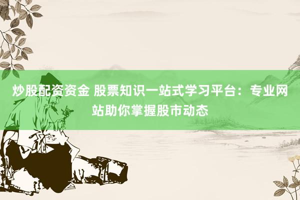 炒股配资资金 股票知识一站式学习平台：专业网站助你掌握股市动态
