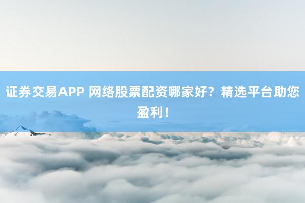证券交易APP 网络股票配资哪家好？精选平台助您盈利！