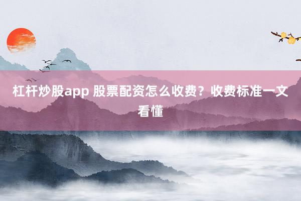 杠杆炒股app 股票配资怎么收费？收费标准一文看懂