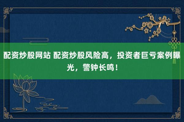 配资炒股网站 配资炒股风险高，投资者巨亏案例曝光，警钟长鸣！