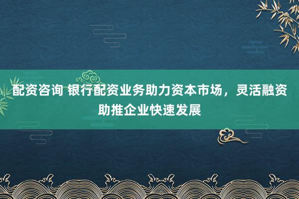 配资咨询 银行配资业务助力资本市场，灵活融资助推企业快速发展
