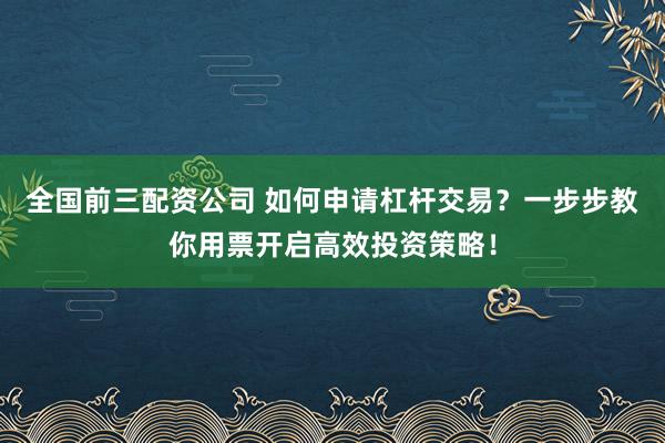 全国前三配资公司 如何申请杠杆交易？一步步教你用票开启高效投资策略！
